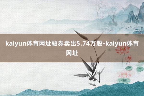 kaiyun体育网址融券卖出5.74万股-kaiyun体育网址