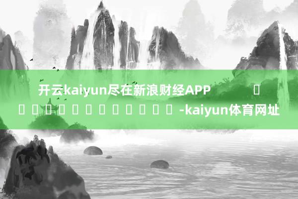 开云kaiyun尽在新浪财经APP            													-kaiyun体育网址