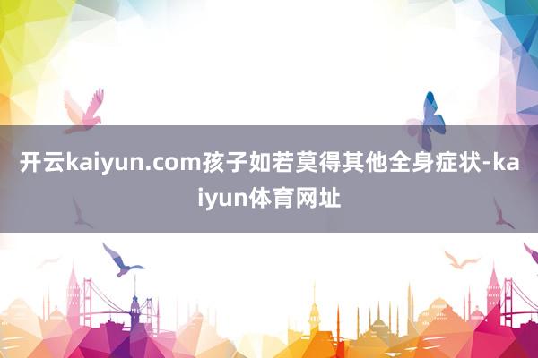 开云kaiyun.com孩子如若莫得其他全身症状-kaiyun体育网址