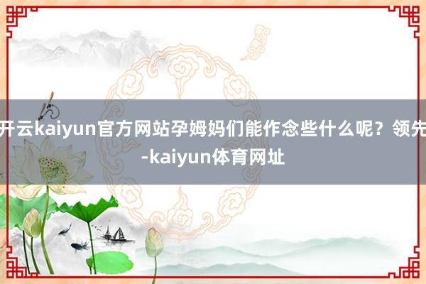 开云kaiyun官方网站孕姆妈们能作念些什么呢？领先-kaiyun体育网址