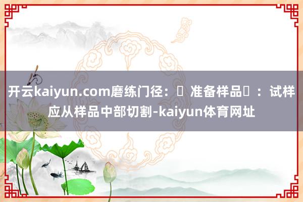 开云kaiyun.com磨练门径：‌准备样品‌：试样应从样品中部切割-kaiyun体育网址