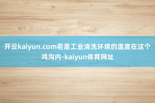 开云kaiyun.com若是工业清洗环境的温度在这个鸿沟内-kaiyun体育网址