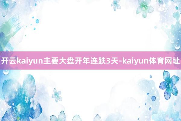 开云kaiyun主要大盘开年连跌3天-kaiyun体育网址