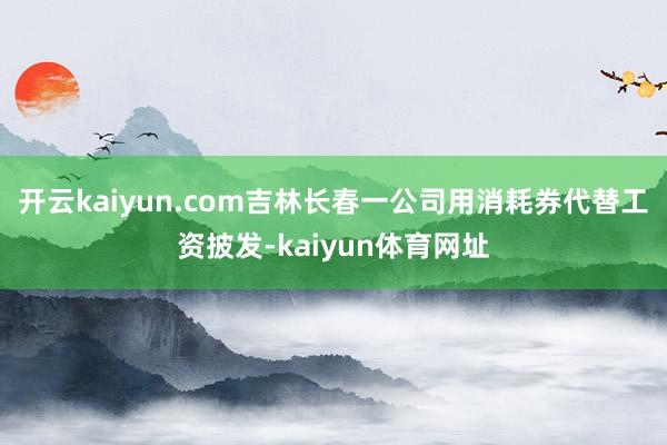 开云kaiyun.com吉林长春一公司用消耗券代替工资披发-kaiyun体育网址