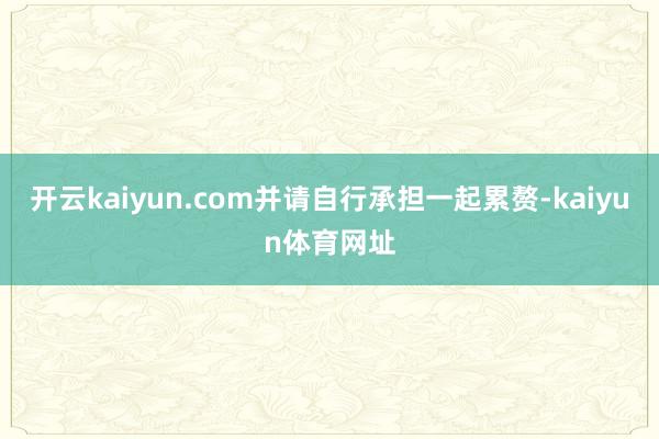 开云kaiyun.com并请自行承担一起累赘-kaiyun体育网址