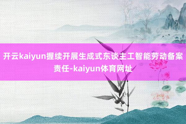 开云kaiyun握续开展生成式东谈主工智能劳动备案责任-kaiyun体育网址