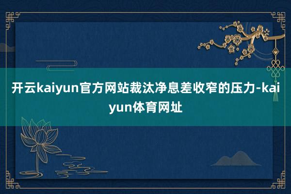 开云kaiyun官方网站裁汰净息差收窄的压力-kaiyun体育网址