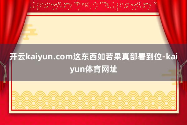 开云kaiyun.com这东西如若果真部署到位-kaiyun体育网址