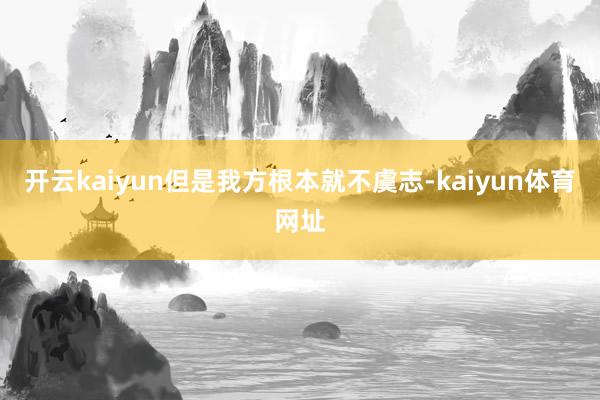 开云kaiyun但是我方根本就不虞志-kaiyun体育网址