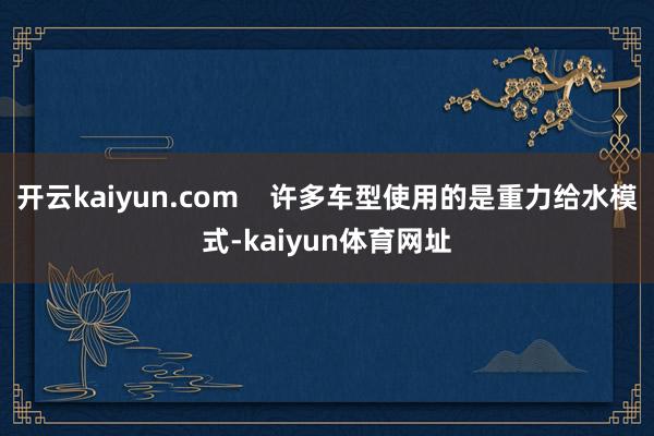 开云kaiyun.com    许多车型使用的是重力给水模式-kaiyun体育网址