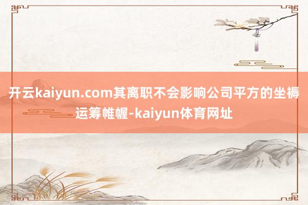 开云kaiyun.com其离职不会影响公司平方的坐褥运筹帷幄-kaiyun体育网址