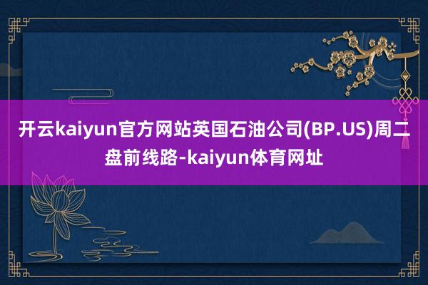 开云kaiyun官方网站英国石油公司(BP.US)周二盘前线路-kaiyun体育网址