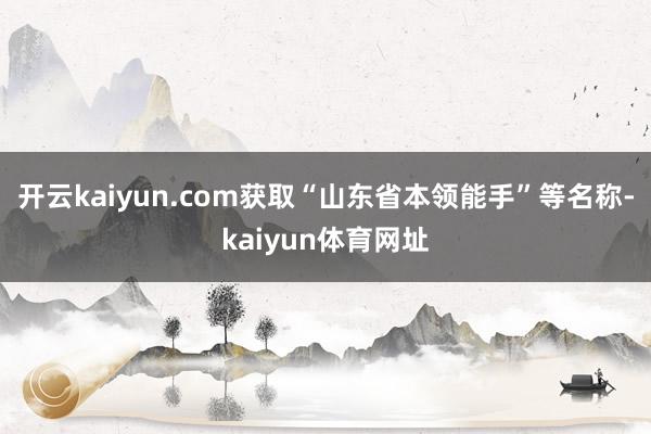 开云kaiyun.com获取“山东省本领能手”等名称-kaiyun体育网址