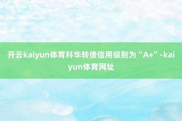 开云kaiyun体育科华转债信用级别为“A+”-kaiyun体育网址