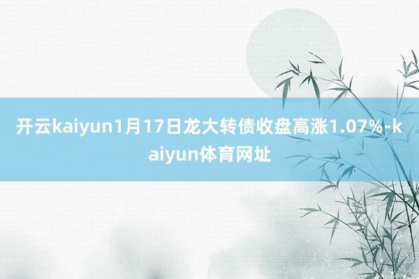 开云kaiyun1月17日龙大转债收盘高涨1.07%-kaiyun体育网址