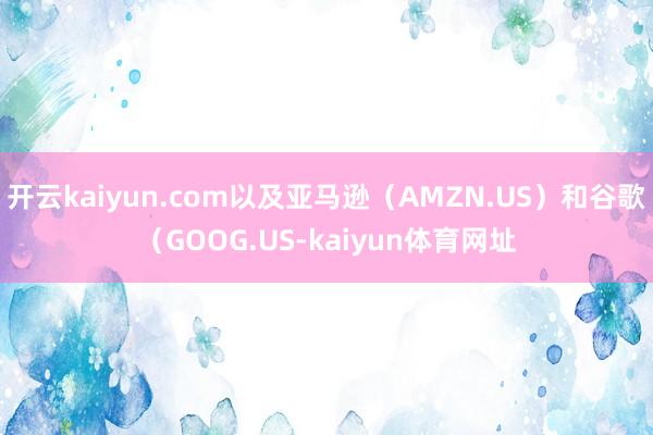 开云kaiyun.com以及亚马逊（AMZN.US）和谷歌（GOOG.US-kaiyun体育网址