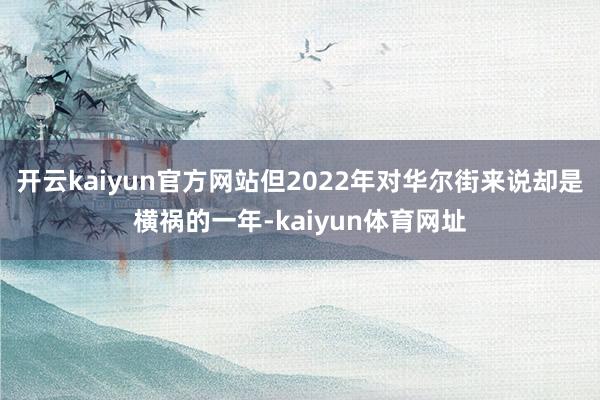 开云kaiyun官方网站但2022年对华尔街来说却是横祸的一年-kaiyun体育网址