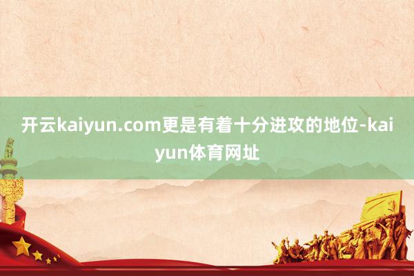 开云kaiyun.com更是有着十分进攻的地位-kaiyun体育网址