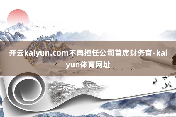 开云kaiyun.com不再担任公司首席财务官-kaiyun体育网址