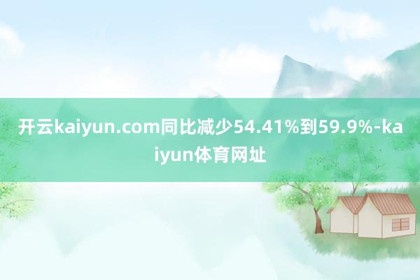 开云kaiyun.com同比减少54.41%到59.9%-kaiyun体育网址