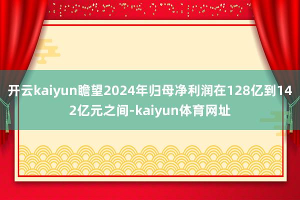 开云kaiyun瞻望2024年归母净利润在128亿到142亿元之间-kaiyun体育网址