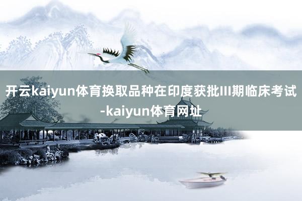 开云kaiyun体育换取品种在印度获批III期临床考试-kaiyun体育网址