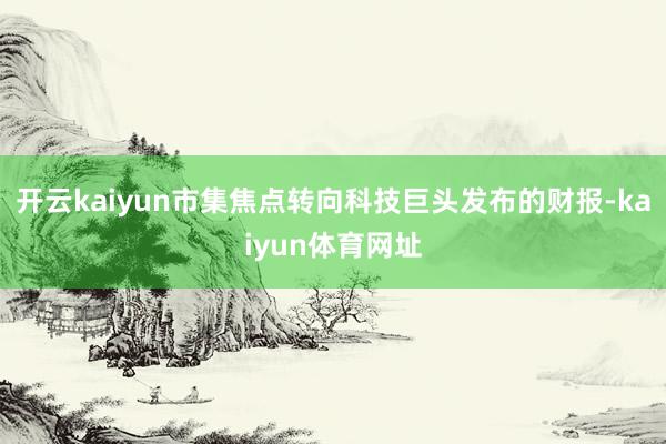 开云kaiyun市集焦点转向科技巨头发布的财报-kaiyun体育网址