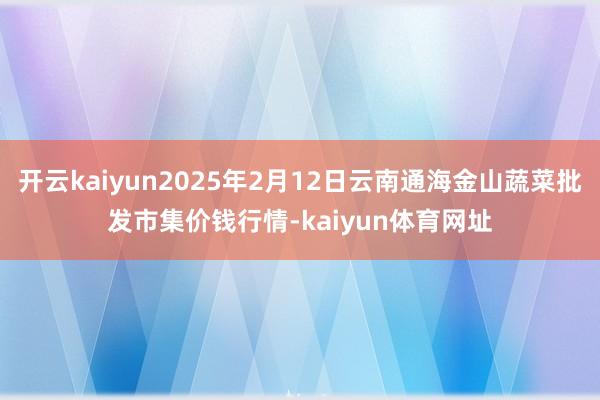 开云kaiyun2025年2月12日云南通海金山蔬菜批发市集价钱行情-kaiyun体育网址