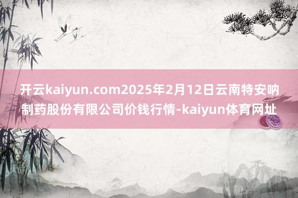 开云kaiyun.com2025年2月12日云南特安呐制药股份有限公司价钱行情-kaiyun体育网址