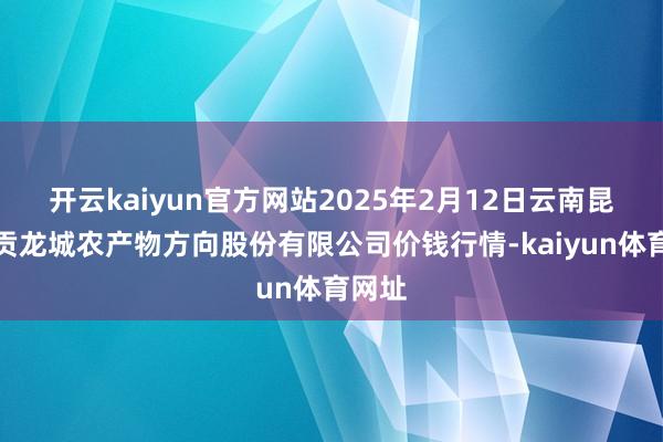 开云kaiyun官方网站2025年2月12日云南昆明呈贡龙城农产物方向股份有限公司价钱行情-kaiyun体育网址