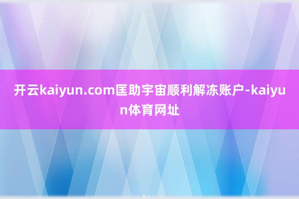 开云kaiyun.com匡助宇宙顺利解冻账户-kaiyun体育网址